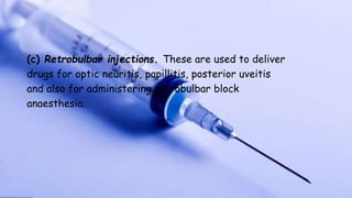 (c) Retrobulbar injections. These are used to deliver
drugs for optic neuritis, papillitis, posterior uveitis
and also for administering retrobulbar block
anaesthesia.
 