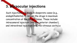3. Intraocular injections
Such injections are made in desperate cases (e.g.,
endophthalmitis) to deliver the drugs in maximum
concentration at the target tissue. These include:
intracameral injection (into the anterior chamber),
and intravitreal injection (into the vitreous cavity).a
 