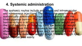 4. Systemic administration
The systemic routes include oral intake and intramuscular
and intravenous injections. The intraocular penetration of
systemically administered rugs mainly depends upon the
blood-aqueous barrier. The passage through blood-aqueous
barrier in turn is influenced by the molecular weight and
the lipid solubility of the drug. Only low molecular weight
drugs can cross this blood-aqueous barrier. No passage is
allowed to largesized molecules, such as penicillin. Out of
the borderline molecular weight drugs, those with high lipid
solubility can pass easily.
 