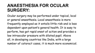ANAESTHESIA FOR OCULAR
SURGERY:
Ocular surgery may be performed under topical, local
or general anaesthesia. Local anaesthesia is more
frequently employed as it entails little risk and is less
dependent upon patient’s general health. It is easy to
perform, has got rapid onset of action and provides a
low intraocular pressure with dilated pupil. Above
all, in developing countries like India, with a large
number of cataract cases, it is much more economical.
 