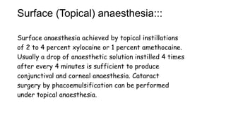 Surface (Topical) anaesthesia:::
Surface anaesthesia achieved by topical instillations
of 2 to 4 percent xylocaine or 1 percent amethocaine.
Usually a drop of anaesthetic solution instilled 4 times
after every 4 minutes is sufficient to produce
conjunctival and corneal anaesthesia. Cataract
surgery by phacoemulsification can be performed
under topical anaesthesia.
 