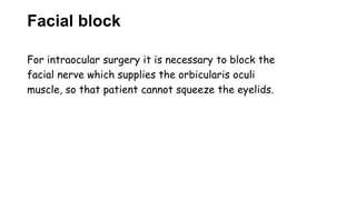 Facial block
For intraocular surgery it is necessary to block the
facial nerve which supplies the orbicularis oculi
muscle, so that patient cannot squeeze the eyelids.
 