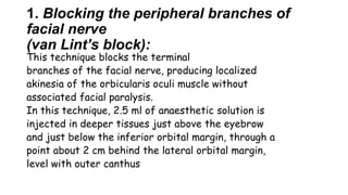 1. Blocking the peripheral branches of
facial nerve
(van Lint’s block):
This technique blocks the terminal
branches of the facial nerve, producing localized
akinesia of the orbicularis oculi muscle without
associated facial paralysis.
In this technique, 2.5 ml of anaesthetic solution is
injected in deeper tissues just above the eyebrow
and just below the inferior orbital margin, through a
point about 2 cm behind the lateral orbital margin,
level with outer canthus
 