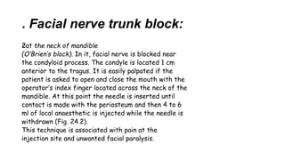 . Facial nerve trunk block:
2at the neck of mandible
(O’Brien’s block). In it, facial nerve is blocked near
the condyloid process. The condyle is located 1 cm
anterior to the tragus. It is easily palpated if the
patient is asked to open and close the mouth with the
operator’s index finger located across the neck of the
mandible. At this point the needle is inserted until
contact is made with the periosteum and then 4 to 6
ml of local anaesthetic is injected while the needle is
withdrawn (Fig. 24.2).
This technique is associated with pain at the
injection site and unwanted facial paralysis.
 