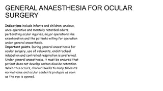 GENERAL ANAESTHESIA FOR OCULAR
SURGERY
Indications include infants and children, anxious,
unco-operative and mentally retarded adults,
perforating ocular injuries, major operations like
exenteration and the patients willing for operation
under general anaesthesia.
Important points. During general anaesthesia for
ocular surgery, use of relaxants, endotracheal
intubation and controlled respiration is preferred.
Under general anaesthesia, it must be ensured that
patient does not develop carbon dioxide retention.
When this occurs, choroid swells to many times its
normal value and ocular contents prolapse as soon
as the eye is opened.
 