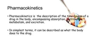 Pharmacokinetics
• Pharmacokinetics is the description of the time course of a
drug in the body, encompassing absorption, distribution,
metabolism, and excretion.
• In simplest terms, it can be described as what the body
does to the drug.
 