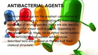 ANTIBACTERIAL AGENTS
Antimicrobial drugs are the greatest contribution of
the present century to therapeutics. As there are a
wide range of microorganisms, there are also specific
antibiotics for almost each organism. Depending on
the type of action, these can be either bacteriostatic
or bactericidal. A few common antimicrobials
described here are grouped on the basis of their
chemical structure.
 