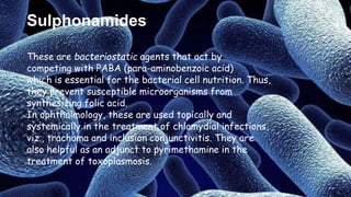 Sulphonamides
These are bacteriostatic agents that act by
competing with PABA (para-aminobenzoic acid)
which is essential for the bacterial cell nutrition. Thus,
they prevent susceptible microorganisms from
synthesizing folic acid.
In ophthalmology, these are used topically and
systemically in the treatment of chlamydial infections,
viz., trachoma and inclusion conjunctivitis. They are
also helpful as an adjunct to pyrimethamine in the
treatment of toxoplasmosis.
 