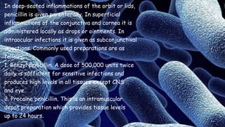 In deep-seated inflammations of the orbit or lids,
penicillin is given parenterally. In superficial
inflammations of the conjunctiva and cornea it is
administered locally as drops or ointments. In
intraocular infections it is given as subconjunctival
injections. Commonly used preparations are as
follows:
1. Benzyl penicillin. A dose of 500,000 units twice
daily is sufficient for sensitive infections and
produces high levels in all tissues except CNS
and eye.
2. Procaine penicillin. This is an intramuscular
depot preparation which provides tissue levels
up to 24 hours.
 
