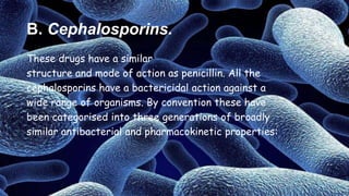 B. Cephalosporins.
These drugs have a similar
structure and mode of action as penicillin. All the
cephalosporins have a bactericidal action against a
wide range of organisms. By convention these have
been categorised into three generations of broadly
similar antibacterial and pharmacokinetic properties:
 