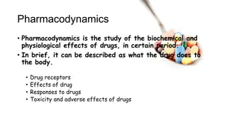 Pharmacodynamics
• Pharmacodynamics is the study of the biochemical and
physiological effects of drugs, in certain period.
• In brief, it can be described as what the drug does to
the body.
• Drug receptors
• Effects of drug
• Responses to drugs
• Toxicity and adverse effects of drugs
 