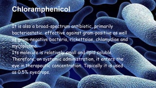 Chloramphenicol
It is also a broad-spectrum antibiotic, primarily
bacteriostatic, effective against gram-positive as well
as gram-negative bacteria, rickettsiae, chlamydiae and
mycoplasma.
Its molecule is relatively small and lipid soluble.
Therefore, on systemic administration, it enters the
eye in therapeutic concentration. Topically it is used
as 0.5% eyedrops.
 