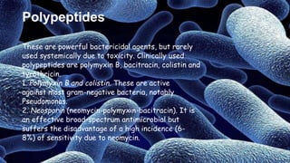 Polypeptides
These are powerful bactericidal agents, but rarely
used systemically due to toxicity. Clinically used
polypeptides are polymyxin B, bacitracin, colistin and
tyrothricin.
1. Polymyxin B and colistin. These are active
against most gram-negative bacteria, notably
Pseudomonas.
2. Neosporin (neomycin-polymyxin-bacitracin). It is
an effective broad-spectrum antimicrobial but
suffers the disadvantage of a high incidence (6-
8%) of sensitivity due to neomycin.
 