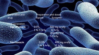 Generation and Preparation and doses
drug Topical Systemic
First generation
• Ciprofloxacin 0.3%, 500 mg orally
1 to 4 hrly. 12 hrly.
200 mg I/V
12 hrly.
• Norfloxacin 0.3%, 400 mg orally
1 to 4 hrly. 12 hrly.
 