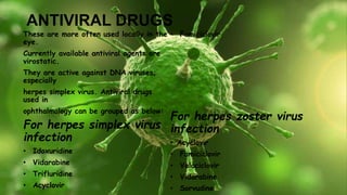 ANTIVIRAL DRUGS
These are more often used locally in the
eye.
Currently available antiviral agents are
virostatic.
They are active against DNA viruses;
especially
herpes simplex virus. Antiviral drugs
used in
ophthalmology can be grouped as below:
For herpes simplex virus
infection
• Idoxuridine
• Vidarabine
• Trifluridine
• Acyclovir
• Famiciclovir
For herpes zoster virus
infection
• Acyclovir
• Famiciclovir
• Valaciclovir
• Vidarabine
• Sorvudine
 