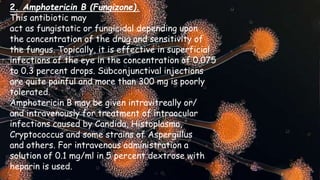 2. Amphotericin B (Fungizone).
This antibiotic may
act as fungistatic or fungicidal depending upon
the concentration of the drug and sensitivity of
the fungus. Topically, it is effective in superficial
infections of the eye in the concentration of 0.075
to 0.3 percent drops. Subconjunctival injections
are quite painful and more than 300 mg is poorly
tolerated.
Amphotericin B may be given intravitreally or/
and intravenously for treatment of intraocular
infections caused by Candida, Histoplasma,
Cryptococcus and some strains of Aspergillus
and others. For intravenous administration a
solution of 0.1 mg/ml in 5 percent dextrose with
heparin is used.
 