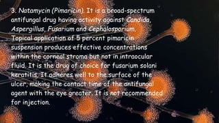 3. Natamycin (Pimaricin). It is a broad-spectrum
antifungal drug having activity against Candida,
Aspergillus, Fusarium and Cephalosporium.
Topical application of 5 percent pimaricin
suspension produces effective concentrations
within the corneal stroma but not in intraocular
fluid. It is the drug of choice for fusarium solani
keratitis. It adheres well to the surface of the
ulcer, making the contact time of the antifungal
agent with the eye greater. It is not recommended
for injection.
 