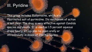 III. Pyridine
This group includes flucystosine, which is a
fluorinated salt of pyrimidine. Its mechanism of action
is not clear. The drug is very effective against Candida
species and yeasts. It is used as 1.5 percent aqueous
drops hourly. It can also be given orally or
intravenously in doses of 200 mg/kg/day.
 