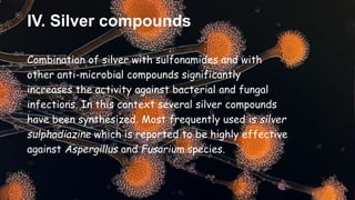IV. Silver compounds
Combination of silver with sulfonamides and with
other anti-microbial compounds significantly
increases the activity against bacterial and fungal
infections. In this context several silver compounds
have been synthesized. Most frequently used is silver
sulphadiazine which is reported to be highly effective
against Aspergillus and Fusarium species.
 