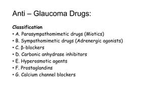 Anti – Glaucoma Drugs:
Classification
• A. Parasympathomimetic drugs (Miotics)
• B. Sympathomimetic drugs (Adrenergic agonists)
• C. β-blockers
• D. Carbonic anhydrase inhibitors
• E. Hyperosmotic agents
• F. Prostaglandins
• G. Calcium channel blockers
 