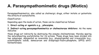 A. Parasympathomimetic drugs (Miotics)
Parasympathomimetics, also called as cholinergic drugs, either imitate or potentiate
the effects of acetylcholine.
Classification :
Depending upon the mode of action, these can be classified as follows:
1. Direct-acting or agonists e.g., pilocarpine.
2. Indirect-acting parasympathomimetics or cholinesterase inhibitors: As the name
indicates
these drugs act indirectly by destroying the enzyme cholinesterase; thereby sparing
the naturallyacting acetylcholine for its actions. These drugs have been divided into
two subgroups, designated as reversible (e.g., physostigmine) and irreversible (e.g.,
echothiophate iodide, demecarium and diisopropyl-fluoro-phosphate, DFP3) antic-
holinesterases.
 
