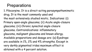 Preparations
1. Pilocarpine. It is a direct-acting parasympathomimetic
drug. It is the most commonly used and
the most extensively studied miotic. Indications: (i)
Primary open-angle glaucoma; (ii) Acute angle-closure
glaucoma; (iii) Chronic synechial angle-closure
glaucoma. Contraindications: inflammatory
glaucoma, malignant glaucoma and known allergy.
Available preparations and dosage are: (a) Eyedrops
are available in 1%, 2% and 4% strengths. Except in
very darkly pigmented irides maximum effect is
obtained with a 4 percent solution.
 