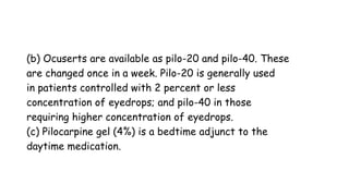 (b) Ocuserts are available as pilo-20 and pilo-40. These
are changed once in a week. Pilo-20 is generally used
in patients controlled with 2 percent or less
concentration of eyedrops; and pilo-40 in those
requiring higher concentration of eyedrops.
(c) Pilocarpine gel (4%) is a bedtime adjunct to the
daytime medication.
 