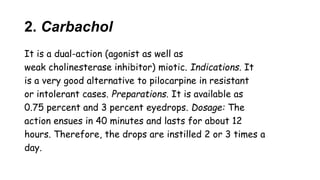2. Carbachol
It is a dual-action (agonist as well as
weak cholinesterase inhibitor) miotic. Indications. It
is a very good alternative to pilocarpine in resistant
or intolerant cases. Preparations. It is available as
0.75 percent and 3 percent eyedrops. Dosage: The
action ensues in 40 minutes and lasts for about 12
hours. Therefore, the drops are instilled 2 or 3 times a
day.
 