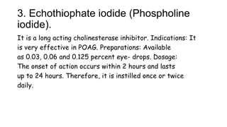3. Echothiophate iodide (Phospholine
iodide).
It is a long acting cholinesterase inhibitor. Indications: It
is very effective in POAG. Preparations: Available
as 0.03, 0.06 and 0.125 percent eye- drops. Dosage:
The onset of action occurs within 2 hours and lasts
up to 24 hours. Therefore, it is instilled once or twice
daily.
 
