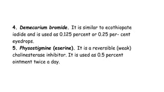 4. Demecarium bromide. It is similar to ecothiopate
iodide and is used as 0.125 percent or 0.25 per- cent
eyedrops.
5. Physostigmine (eserine). It is a reversible (weak)
cholinesterase inhibitor. It is used as 0.5 percent
ointment twice a day.
 