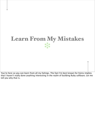 Learn From My Mistakes
                                            ❉


You’re here so you can learn from all my failings. The fact I’m best known for hijinx implies
that I haven’t really done anything interesting in the realm of building Ruby software. Let me
tell you why that is.