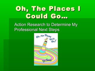 Oh, T he Places I
  Could Go…
Action Research to Determine My
Professional Next Steps
 