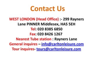 Contact Us
WEST LONDON (Head Office) :- 299 Rayners
Lane PINNER Middlesex, HA5 5EH
Tel: 020 8385 6850
Fax: 020 8426 1267
Nearest Tube station : Rayners Lane
General inquires – info@carltonleisure.com
Tour inquires- tours@carltonleisure.com
 
