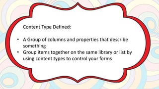 Content Type Defined:
• A Group of columns and properties that describe
something
• Group items together on the same library or list by
using content types to control your forms
 