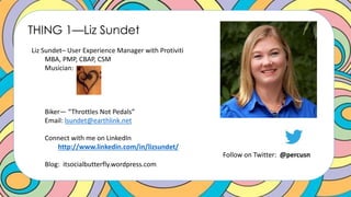 THING 1—Liz Sundet
Liz Sundet– User Experience Manager with Protiviti
MBA, PMP, CBAP, CSM
Musician:
Biker— “Throttles Not Pedals”
Email: lsundet@earthlink.net
Connect with me on LinkedIn
http://www.linkedin.com/in/lizsundet/
Blog: itsocialbutterfly.wordpress.com
Follow on Twitter: @percusn
 