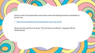 Pictures used in this presentation were found under the following locations and labeled as
free for use.
• http://www.clipartpanda.com/categories/dr-seuss-clip-art-fish
Words and text used from Dr. Seuss’ “Oh, the Places You Will Go” copyright 1991 by
Randomhouse
 