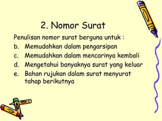 2. Nomor Surat Penulisan nomor surat berguna untuk : Memudahkan dalam pengarsipan Memudahkan dalam mencarinya kembali Mengetahui banyaknya surat yang keluar Bahan rujukan dalam surat menyurat tahap berikutnya  