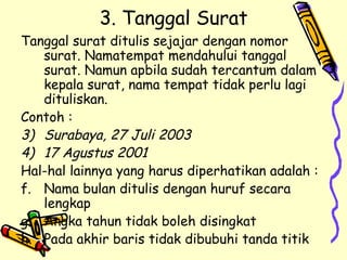 3. Tanggal Surat Tanggal surat ditulis sejajar dengan nomor surat. Namatempat mendahului tanggal surat. Namun apbila sudah tercantum dalam kepala surat, nama tempat tidak perlu lagi dituliskan. Contoh : Surabaya, 27 Juli 2003 17 Agustus 2001 Hal-hal lainnya yang harus diperhatikan adalah : Nama bulan ditulis dengan huruf secara lengkap Angka tahun tidak boleh disingkat Pada akhir baris tidak dibubuhi tanda titik 