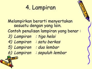 4. Lampiran  Melampirkan berarti menyertakan sesuatu dengan yang lain. Contoh penulisan lampiran yang benar : Lampiran : tiga helai Lampiran : satu berkas Lampiran : dua lembar Lampiran : sepuluh lembar 