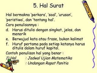 5. Hal Surat Hal bermakna ‘perkara’, ‘soal’, ‘urusan’, ‘ peristiwa’, dan ‘tentang hal’. Cara penulisannya : Harus ditulis dengan singkat, jelas, dan menarik Berwujud kata atau frase, bukan kalimat Huruf pertama pada setiap katanya harus ditulis dalam huruf kapital. Contoh penulisan hal yang benar : 1) Hal : Jadwal Ujian Matematika 2) Hal : Undangan Rapat Panitia 