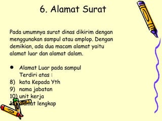 6. Alamat Surat Pada umumnya surat dinas dikirim dengan  menggunakan sampul atau amplop. Dengan  demikian, ada dua macam alamat yaitu  alamat luar dan alamat dalam. Alamat Luar pada sampul Terdiri atas : kata Kepada Yth nama jabatan unit kerja alamat lengkap 