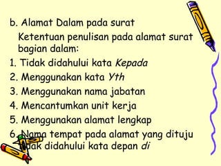 b. Alamat Dalam pada surat  Ketentuan penulisan pada alamat surat bagian dalam: 1. Tidak didahului kata  Kepada 2. Menggunakan kata  Yth 3. Menggunakan nama jabatan 4. Mencantumkan unit kerja 5. Menggunakan alamat lengkap 6. Nama tempat pada alamat yang dituju tidak didahului kata depan  di 