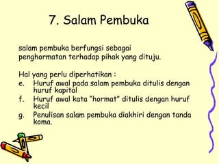 7. Salam Pembuka salam pembuka berfungsi sebagai  penghormatan terhadap pihak yang dituju. Hal yang perlu diperhatikan : Huruf awal pada salam pembuka ditulis dengan huruf kapital Huruf awal kata “hormat” ditulis dengan huruf kecil Penulisan salam pembuka diakhiri dengan tanda koma. 