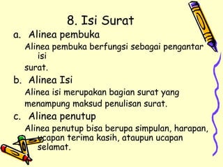 8. Isi Surat Alinea pembuka Alinea pembuka berfungsi sebagai pengantar isi  surat. Alinea Isi Alinea isi merupakan bagian surat yang menampung maksud penulisan surat. Alinea penutup Alinea penutup bisa berupa simpulan, harapan, ucapan terima kasih, ataupun ucapan selamat.  