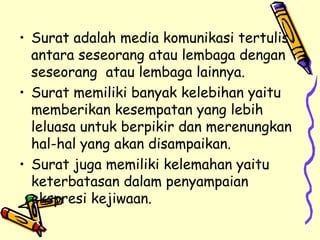 Surat adalah media komunikasi tertulis antara seseorang atau lembaga dengan seseorang  atau lembaga lainnya. Surat memiliki banyak kelebihan yaitu memberikan kesempatan yang lebih leluasa untuk berpikir dan merenungkan hal-hal yang akan disampaikan. Surat juga memiliki kelemahan yaitu keterbatasan dalam penyampaian ekspresi kejiwaan. 
