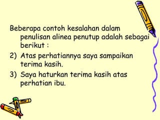 Beberapa contoh kesalahan dalam penulisan alinea penutup adalah sebagai berikut : Atas perhatiannya saya sampaikan terima kasih. Saya haturkan terima kasih atas perhatian ibu. 