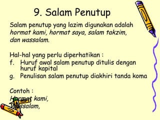 9. Salam Penutup Salam penutup yang lazim digunakan adalah  hormat kami, hormat saya, salam takzim,  dan wassalam. Hal-hal yang perlu diperhatikan : Huruf awal salam penutup ditulis dengan huruf kapital Penulisan salam penutup diakhiri tanda koma Contoh : Hormat kami, Wassalam, 