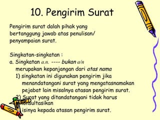 10. Pengirim Surat Pengirim surat dalah pihak yang  bertanggung jawab atas penulisan/  penyampaian surat. Singkatan-singkatan : a. Singkatan  a.n.  ---- bukan  a/n merupakan kepanjangan dari  atas nama 1) singkatan ini digunakan pengirim jika    menandatangani surat yang mengatasnamakan    pejabat lain misalnya atasan pengirim surat. 2) Surat yang ditandatangani tidak harus dikonsultasikan    isinya kepada atasan pengirim surat. 
