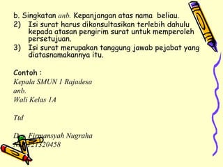 b. Singkatan  anb.  Kepanjangan atas nama  beliau. Isi surat harus dikonsultasikan terlebih dahulu kepada atasan pengirim surat untuk memperoleh persetujuan. Isi surat merupakan tanggung jawab pejabat yang diatasnamakannya itu. Contoh : Kepala SMUN 1 Rajadesa anb. Wali Kelas 1A Ttd Drs. Firmansyah Nugraha NIP 121320458 