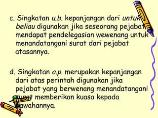 c. Singkatan  u.b.  kepanjangan dari  untuk beliau  digunakan jika seseorang pejabat mendapat pendelegasian wewenang untuk menandatangani surat dari pejabat atasannya. d. Singkatan  a.p.  merupakan kepanjangan dari atas perintah digunakan jika pejabat yang berwenang menandatangani surat memberikan kuasa kepada bawahannya. 